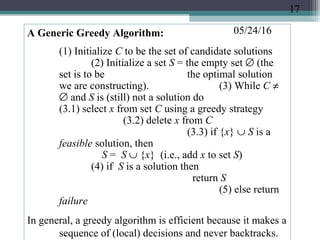 05/24/16A Generic Greedy Algorithm:
(1) Initialize C to be the set of candidate solutions
(2) Initialize a set S = the empty set ∅ (the
set is to be the optimal solution
we are constructing). (3) While C ≠
∅ and S is (still) not a solution do
(3.1) select x from set C using a greedy strategy
(3.2) delete x from C
(3.3) if {x} ∪ S is a
feasible solution, then
S = S ∪ {x} (i.e., add x to set S)
(4) if S is a solution then
return S
(5) else return
failure
In general, a greedy algorithm is efficient because it makes a
sequence of (local) decisions and never backtracks.
17
 