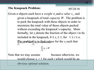 05/24/16The Knapsack Problem:
Given n objects each have a weight wi and a value vi , and
given a knapsack of total capacity W. The problem is
to pack the knapsack with these objects in order to
maximize the total value of those objects packed
without exceeding the knapsack’s capacity. More
formally, let xi denote the fraction of the object i to be
included in the knapsack, 0 ≤ xi ≤ 1, for 1 ≤ i ≤ n.
The problem is to find values for the xi such that
Note that we may assume because otherwise, we
would choose xi = 1 for each i which would be an
obvious optimal solution.
∑∑ ≤
==
n
i
ii
n
i
ii vxWwx
11
maximized.isand
∑ >
=
n
i
i Ww
1
18
 