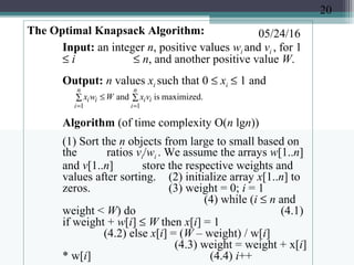 05/24/16The Optimal Knapsack Algorithm:
Input: an integer n, positive values wi and vi , for 1
≤ i ≤ n, and another positive value W.
Output: n values xi such that 0 ≤ xi ≤ 1 and
Algorithm (of time complexity O(n lgn))
(1) Sort the n objects from large to small based on
the ratios vi/wi . We assume the arrays w[1..n]
and v[1..n] store the respective weights and
values after sorting. (2) initialize array x[1..n] to
zeros. (3) weight = 0; i = 1
(4) while (i ≤ n and
weight < W) do (4.1)
if weight + w[i] ≤ W then x[i] = 1
(4.2) else x[i] = (W – weight) / w[i]
(4.3) weight = weight + x[i]
* w[i] (4.4) i++
∑∑ ≤
==
n
i
ii
n
i
ii vxWwx
11
maximized.isand
20
 