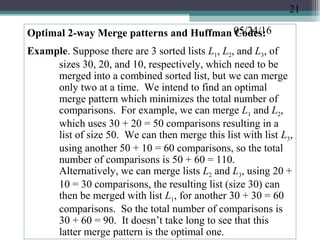 05/24/16Optimal 2-way Merge patterns and Huffman Codes:
Example. Suppose there are 3 sorted lists L1, L2, and L3, of
sizes 30, 20, and 10, respectively, which need to be
merged into a combined sorted list, but we can merge
only two at a time. We intend to find an optimal
merge pattern which minimizes the total number of
comparisons. For example, we can merge L1 and L2,
which uses 30 + 20 = 50 comparisons resulting in a
list of size 50. We can then merge this list with list L3,
using another 50 + 10 = 60 comparisons, so the total
number of comparisons is 50 + 60 = 110.
Alternatively, we can merge lists L2 and L3, using 20 +
10 = 30 comparisons, the resulting list (size 30) can
then be merged with list L1, for another 30 + 30 = 60
comparisons. So the total number of comparisons is
30 + 60 = 90. It doesn’t take long to see that this
latter merge pattern is the optimal one.
21
 