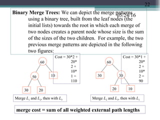 05/24/16
Binary Merge Trees: We can depict the merge patterns
using a binary tree, built from the leaf nodes (the
initial lists) towards the root in which each merge of
two nodes creates a parent node whose size is the sum
of the sizes of the two children. For example, the two
previous merge patterns are depicted in the following
two figures:
Merge L1 and L2, then with L3
30 20
50 10
60
1020
30 30
60
Merge L2 and L3, then with L1
merge cost = sum of all weighted external path lengths
Cost = 30*2 +
20*
2 +
10*
1 =
110
Cost = 30*1 +
20*
2 +
10*
2 =
90
22
 