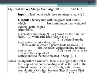 05/24/16Optimal Binary Merge Tree Algorithm:
Input: n leaf nodes each have an integer size, n ≥ 2.
Output: a binary tree with the given leaf nodes
which has a minimum total weighted
external path lengths
Algorithm:
(1) create a min-heap T[1..n ] based on the n initial
sizes. (2) while (the heap size ≥ 2) do
(2.1) delete from the
heap two smallest values, call
them a and b, create a parent node of size a + b
for the nodes corresponding to these
two values (2.2) insert the value (a
+ b) into the heap which
corresponds to the node created in Step (2.1)
When the algorithm terminates, there is a single value left in
the heap whose corresponding node is the root of the
optimal binary merge tree. The algorithm’s time
complexity is O(n lgn) because Step (1) takes O(n)
23
 