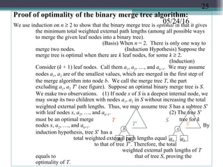 05/24/16
Proof of optimality of the binary merge tree algorithm:
We use induction on n ≥ 2 to show that the binary merge tree is optimal in that it gives
the minimum total weighted external path lengths (among all possible ways
to merge the given leaf nodes into a binary tree).
(Basis) When n = 2. There is only one way to
merge two nodes. (Induction Hypothesis) Suppose the
merge tree is optimal when there are k leaf nodes, for some k ≥ 2.
(Induction)
Consider (k + 1) leaf nodes. Call them a1, a2, …, and ak+1. We may assume
nodes a1, a2 are of the smallest values, which are merged in the first step of
the merge algorithm into node b. We call the merge tree T, the part
excluding a1, a2 T’ (see figure). Suppose an optimal binary merge tree is S.
We make two observations. (1) If node x of S is a deepest internal node, we
may swap its two children with nodes a1, a2 in S without increasing the total
weighted external path lengths. Thus, we may assume tree S has a subtree S’
with leaf nodes x, a2, …, and ak+1. (2) The tree S’
must be an optimal merge tree for k
nodes x, a2, …, and ak+1. By
induction hypothesis, tree S’ has a
total weighted external path lengths equal
to that of tree T’. Therefore, the total
weighted external path lengths of T
equals to that of tree S, proving the
optimality of T.
T
T’
S
S’
x
a1 a2 a1 a2
b
25
 