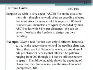 05/24/16Huffman Codes:
Suppose we wish to save a text (ASCII) file on the disk or to
transmit it though a network using an encoding scheme
that minimizes the number of bits required. Without
compression, characters are typically encoded by their
ASCII codes with 8 bits per character. We can do
better if we have the freedom to design our own
encoding.
Example. Given a text file that uses only 5 different letters (a,
e, i, s, t), the space character, and the newline character.
Since there are 7 different characters, we could use 3
bits per character because that allows 8 bit patterns
ranging from 000 through 111 (so we still one pattern
to spare). The following table shows the encoding of
characters, their frequencies, and the size of encoded
(compressed) file.
26
 
