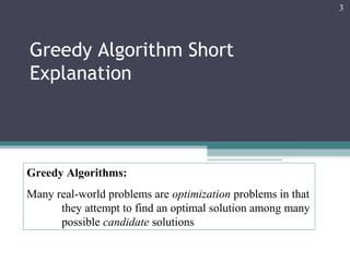 Greedy Algorithm Short
Explanation
3
Greedy Algorithms:
Many real-world problems are optimization problems in that
they attempt to find an optimal solution among many
possible candidate solutions
 