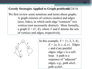 05/24/16Greedy Strategies Applied to Graph problems:
We first review some notations and terms about graphs.
A graph consists of vertices (nodes) and edges
(arcs, links), in which each edge “connects” two
vertices (not necessarily distinct). More formally,
a graph G = (V, E), where V and E denote the sets
of vertices and edges, respectively.
1
2 3
4
a b
c
d
e
In this example, V = {1, 2, 3, 4},
E = {a, b, c, d, e}. Edges
c and d are parallel
edges; edge e is a self-
loop. A path is a
sequence of “adjacent”
edges, e.g., path abeb,
path acdab.
30
 