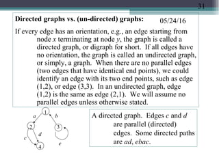 05/24/16Directed graphs vs. (un-directed) graphs:
If every edge has an orientation, e.g., an edge starting from
node x terminating at node y, the graph is called a
directed graph, or digraph for short. If all edges have
no orientation, the graph is called an undirected graph,
or simply, a graph. When there are no parallel edges
(two edges that have identical end points), we could
identify an edge with its two end points, such as edge
(1,2), or edge (3,3). In an undirected graph, edge
(1,2) is the same as edge (2,1). We will assume no
parallel edges unless otherwise stated.
1
2 3
e
a b
c
d
A directed graph. Edges c and d
are parallel (directed)
edges. Some directed paths
are ad, ebac.
4
31
 