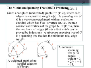 05/24/16The Minimum Spanning Tree (MST) Problem:
Given a weighted (undirected) graph G = (V, E), where each
edge e has a positive weight w(e). A spanning tree of
G is a tree (connected graph without cycles, or
circuits) which has V as its vertex set, i.e., the tree
connects all vertices of the graph G. If |V| = n, then
the tree has n – 1 edges (this is a fact which can be
proved by induction). A minimum spanning tree of G
is a spanning tree that has the minimum total edge
weight.
1
4
2 3
5
A weighted graph of no
parallel edges or
self-loops
3
8
6
5 4
2
7
45
3
4
2
1
2 3
6
A minimum
spanning
tree (of 4
edges),
weight = 3
+ 2 + 4 + 6
= 15.
34
 