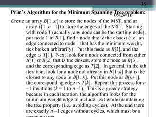 05/24/16
Prim’s Algorithm for the Minimum Spanning Tree problem:
Create an array B[1..n] to store the nodes of the MST, and an
array T[1..n –1] to store the edges of the MST. Starting
with node 1 (actually, any node can be the starting node),
put node 1 in B[1], find a node that is the closest (i.e., an
edge connected to node 1 that has the minimum weight,
ties broken arbitrarily). Put this node as B[2], and the
edge as T[1]. Next look for a node connected from either
B[1] or B[2] that is the closest, store the node as B[3],
and the corresponding edge as T[2]. In general, in the kth
iteration, look for a node not already in B[1..k] that is the
closest to any node in B[1..k]. Put this node as B[k+1],
the corresponding edge as T[k]. Repeat this process for n
–1 iterations (k = 1 to n –1). This is a greedy strategy
because in each iteration, the algorithm looks for the
minimum weight edge to include next while maintaining
the tree property (i.e., avoiding cycles). At the end there
are exactly n –1 edges without cycles, which must be a
35
 