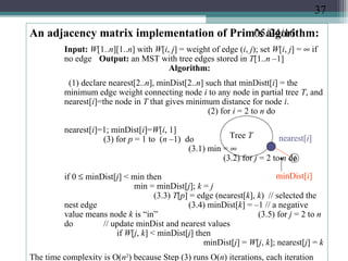 05/24/16An adjacency matrix implementation of Prim’s algorithm:
Input: W[1..n][1..n] with W[i, j] = weight of edge (i, j); set W[i, j] = ∞ if
no edge Output: an MST with tree edges stored in T[1..n –1]
Algorithm:
(1) declare nearest[2..n], minDist[2..n] such that minDistt[i] = the
minimum edge weight connecting node i to any node in partial tree T, and
nearest[i]=the node in T that gives minimum distance for node i.
(2) for i = 2 to n do
nearest[i]=1; minDist[i]=W[i, 1]
(3) for p = 1 to (n –1) do
(3.1) min = ∞
(3.2) for j = 2 to n do
if 0 ≤ minDist[j] < min then
min = minDist[j]; k = j
(3.3) T[p] = edge (nearest[k], k) // selected the
nest edge (3.4) minDist[k] = –1 // a negative
value means node k is “in” (3.5) for j = 2 to n
do // update minDist and nearest values
if W[j, k] < minDist[j] then
minDist[j] = W[j, k]; nearest[j] = k
The time complexity is O(n2
) because Step (3) runs O(n) iterations, each iteration
Tree T
i
nearest[i]
minDist[i]
37
 