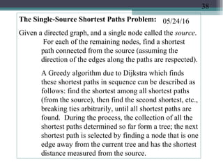 05/24/16The Single-Source Shortest Paths Problem:
Given a directed graph, and a single node called the source.
For each of the remaining nodes, find a shortest
path connected from the source (assuming the
direction of the edges along the paths are respected).
A Greedy algorithm due to Dijkstra which finds
these shortest paths in sequence can be described as
follows: find the shortest among all shortest paths
(from the source), then find the second shortest, etc.,
breaking ties arbitrarily, until all shortest paths are
found. During the process, the collection of all the
shortest paths determined so far form a tree; the next
shortest path is selected by finding a node that is one
edge away from the current tree and has the shortest
distance measured from the source.
38
 