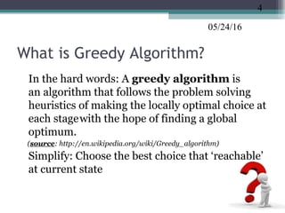 05/24/16
What is Greedy Algorithm?
•
In the hard words: A greedy algorithm is
an algorithm that follows the problem solving
heuristics of making the locally optimal choice at
each stagewith the hope of finding a global
optimum.
(source: http://en.wikipedia.org/wiki/Greedy_algorithm)
•
Simplify: Choose the best choice that ‘reachable’
at current state
4
 
