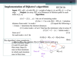 05/24/16Implementation of Dijkstra’s algorithm:
Input: W[1..n][1..n] with W[i, j] = weight of edge (i, j); set W[i, j] = ∞ if no
edge Output: an array D[2..n] of distances of shortest paths to each
node in [2..n] Algorithm:
(1) C = {2,3,…,n} // the set of remaining nodes
(2) for i = 2 to n do D[i] = W[1,i] // initialize
distance from node 1 to node i (3) repeat the following n
– 2 times // determine the shortest distances
(3.1) select node v of set C that has the minimum value in array D
(3.2) C = C – {v} // delete node v
from set C (3.3)
for each node w in C do
if (D[v] + W[v, w] < D[w]) then
D[w]
= D[v] + W[v, w] // update D[w] if found shorter path to w1
v
w
W[v,w]
D[v]
D[w]
Tree of
short
est
The algorithm’s time complexity
is O(n2
) because Steps
(1) and (2) each take
O(n) time; Step (3)
runs in O(n) iterations
in which each iteration
runs in O(n) time.
40
 