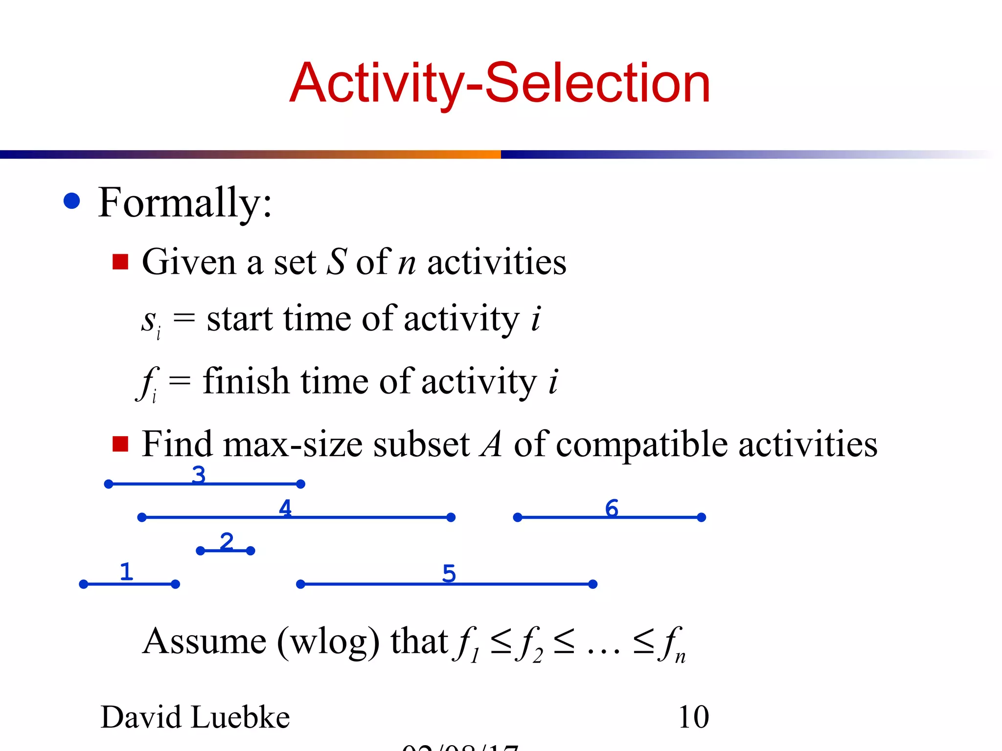 David Luebke 10
Activity-Selection
● Formally:
■ Given a set S of n activities
si = start time of activity i
fi = finish time of activity i
■ Find max-size subset A of compatible activities
Assume (wlog) that f1 ≤ f2 ≤ … ≤ fn
1
2
3
4
5
6
 