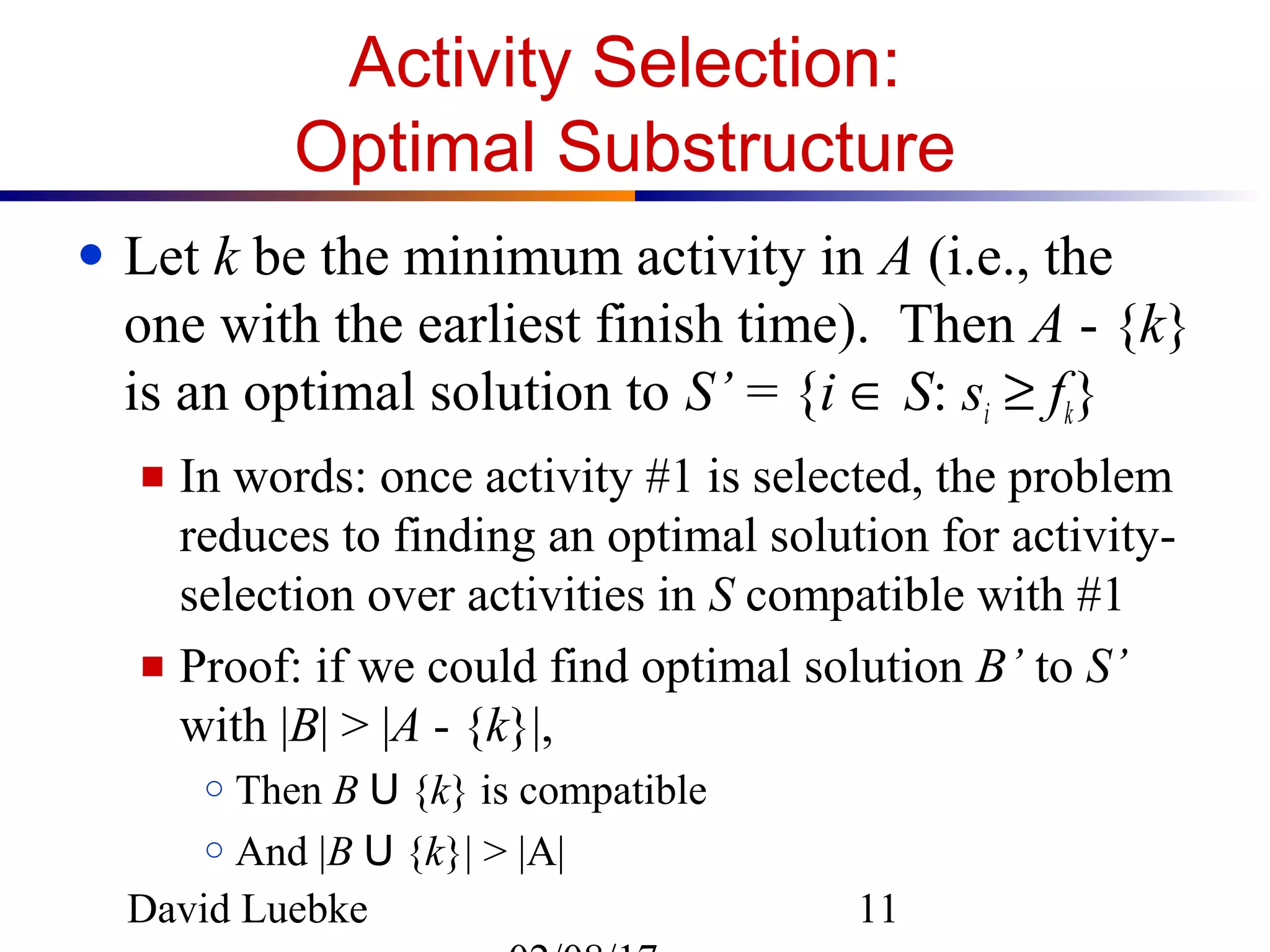 David Luebke 11
Activity Selection:
Optimal Substructure
● Let k be the minimum activity in A (i.e., the
one with the earliest finish time). Then A - {k}
is an optimal solution to S’ = {i ∈ S: si ≥ fk}
■ In words: once activity #1 is selected, the problem
reduces to finding an optimal solution for activity-
selection over activities in S compatible with #1
■ Proof: if we could find optimal solution B’ to S’
with |B| > |A - {k}|,
○ Then B U {k} is compatible
○ And |B U {k}| > |A|
 