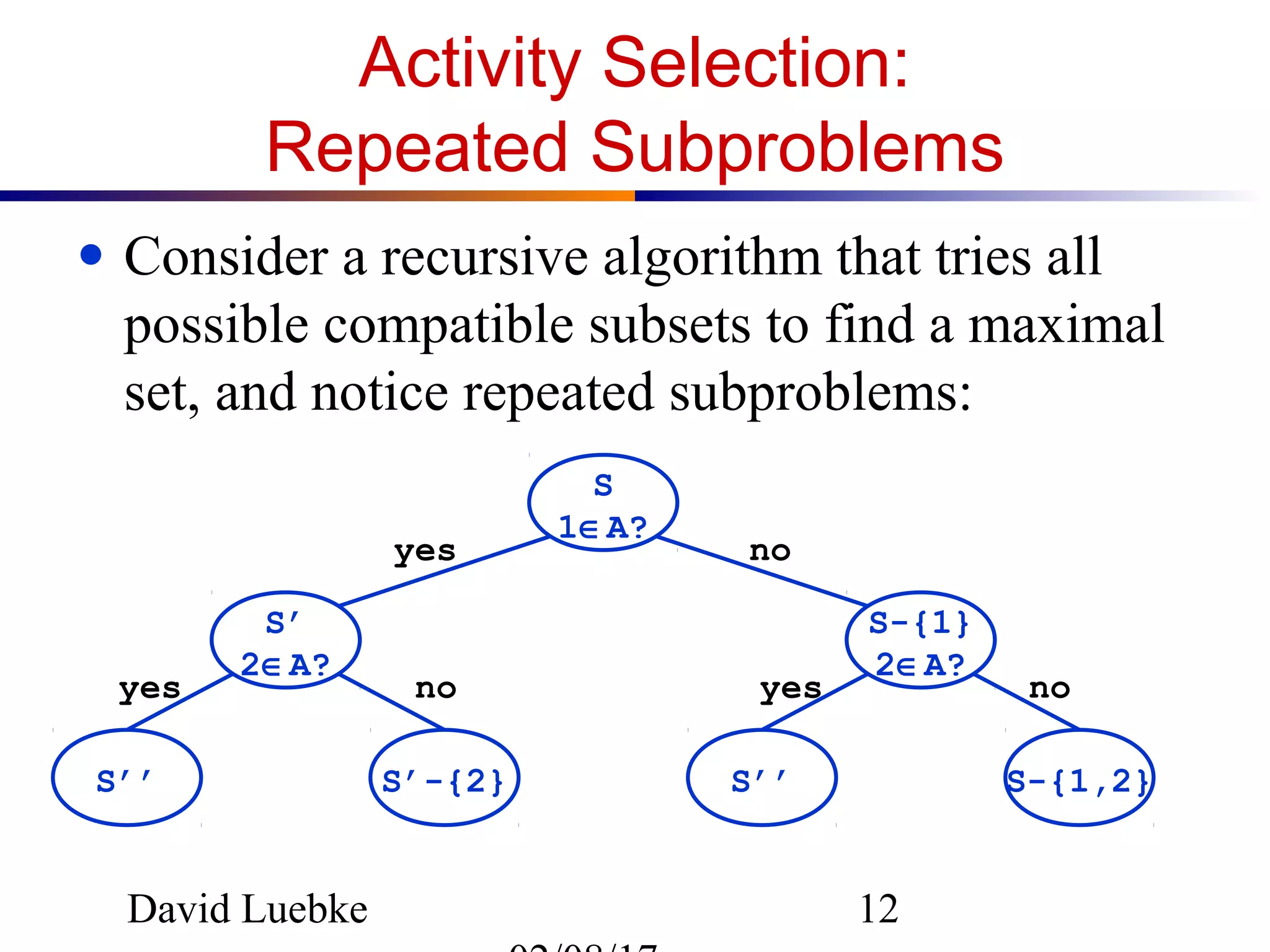 David Luebke 12
Activity Selection:
Repeated Subproblems
● Consider a recursive algorithm that tries all
possible compatible subsets to find a maximal
set, and notice repeated subproblems:
S
1∈A?
S’
2∈A?
S-{1}
2∈A?
S-{1,2}S’’S’-{2}S’’
yes no
nonoyes yes
 