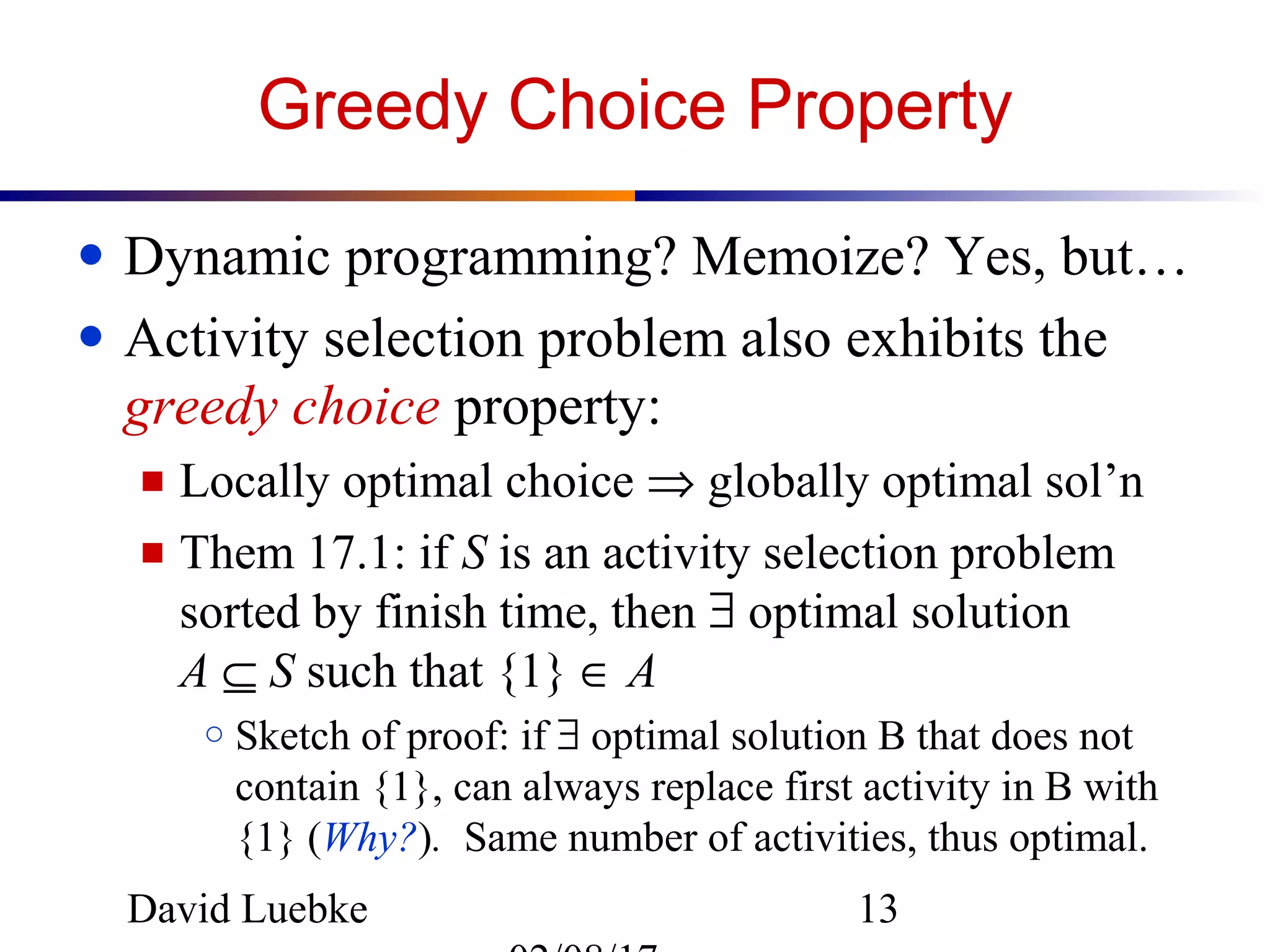 David Luebke 13
Greedy Choice Property
● Dynamic programming? Memoize? Yes, but…
● Activity selection problem also exhibits the
greedy choice property:
■ Locally optimal choice ⇒ globally optimal sol’n
■ Them 17.1: if S is an activity selection problem
sorted by finish time, then ∃ optimal solution
A ⊆ S such that {1} ∈ A
○ Sketch of proof: if ∃ optimal solution B that does not
contain {1}, can always replace first activity in B with
{1} (Why?). Same number of activities, thus optimal.
 