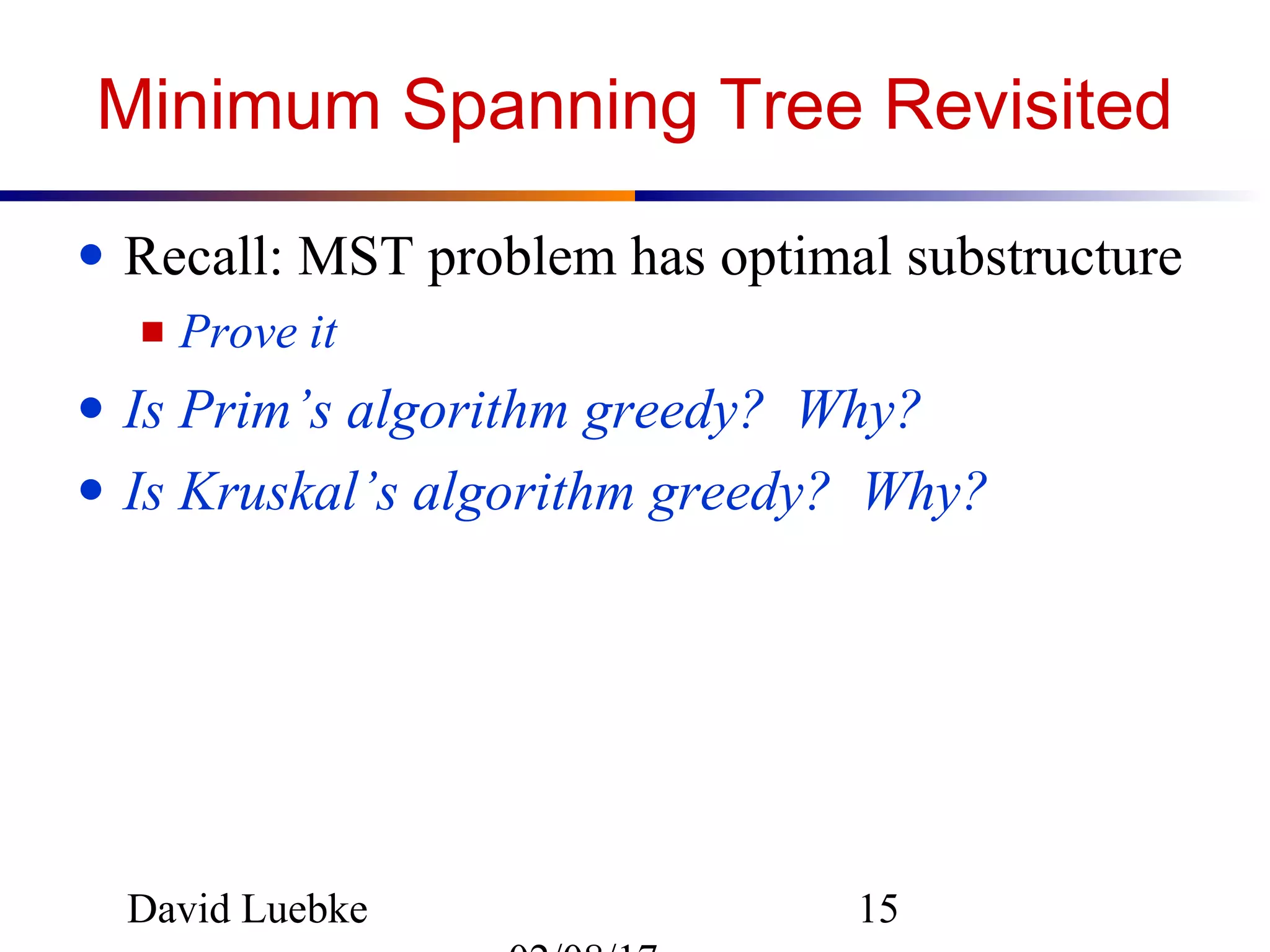 David Luebke 15
Minimum Spanning Tree Revisited
● Recall: MST problem has optimal substructure
■ Prove it
● Is Prim’s algorithm greedy? Why?
● Is Kruskal’s algorithm greedy? Why?
 