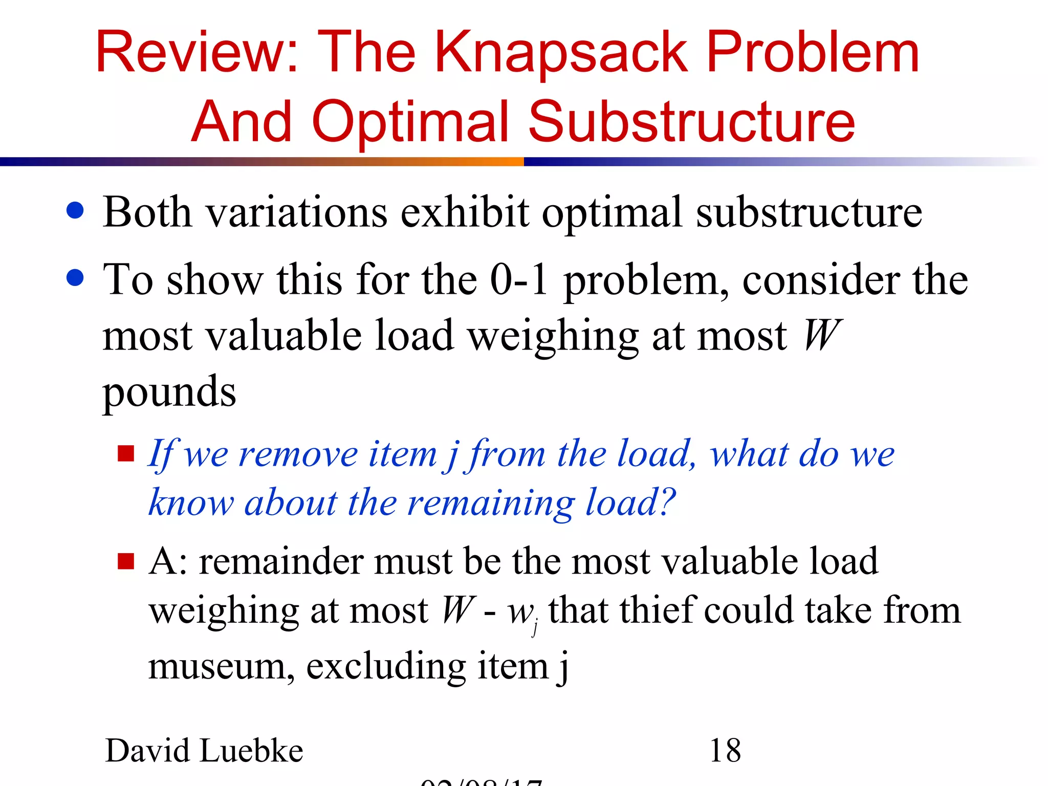 David Luebke 18
Review: The Knapsack Problem
And Optimal Substructure
● Both variations exhibit optimal substructure
● To show this for the 0-1 problem, consider the
most valuable load weighing at most W
pounds
■ If we remove item j from the load, what do we
know about the remaining load?
■ A: remainder must be the most valuable load
weighing at most W - wj that thief could take from
museum, excluding item j
 