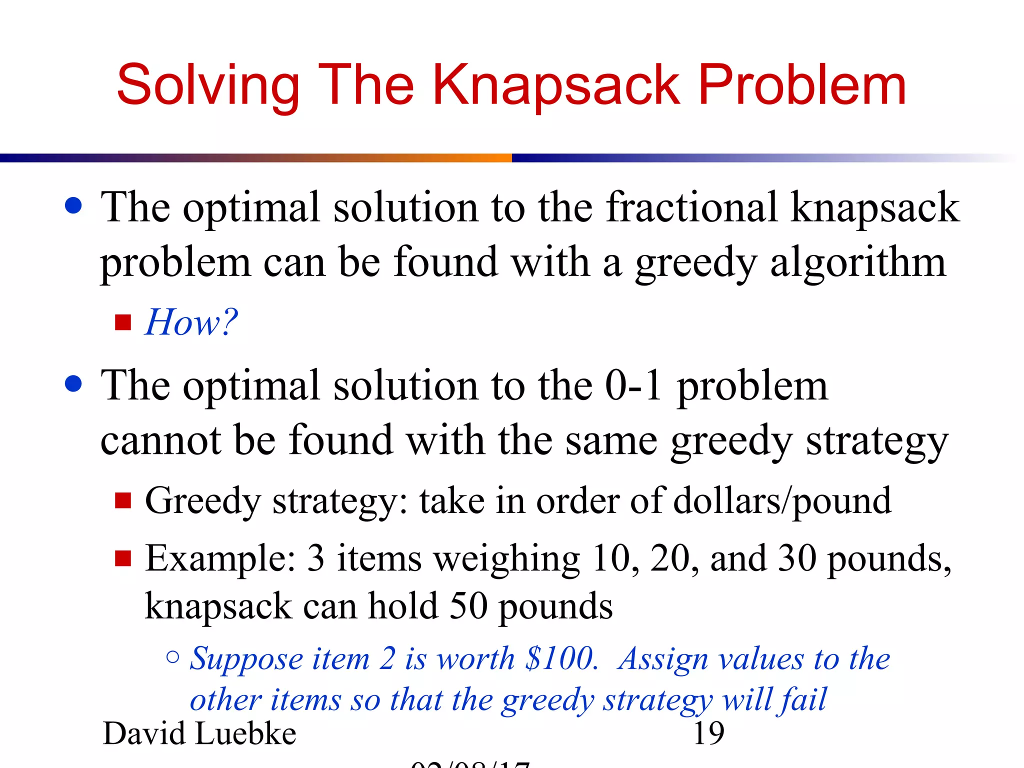 David Luebke 19
Solving The Knapsack Problem
● The optimal solution to the fractional knapsack
problem can be found with a greedy algorithm
■ How?
● The optimal solution to the 0-1 problem
cannot be found with the same greedy strategy
■ Greedy strategy: take in order of dollars/pound
■ Example: 3 items weighing 10, 20, and 30 pounds,
knapsack can hold 50 pounds
○ Suppose item 2 is worth $100. Assign values to the
other items so that the greedy strategy will fail
 