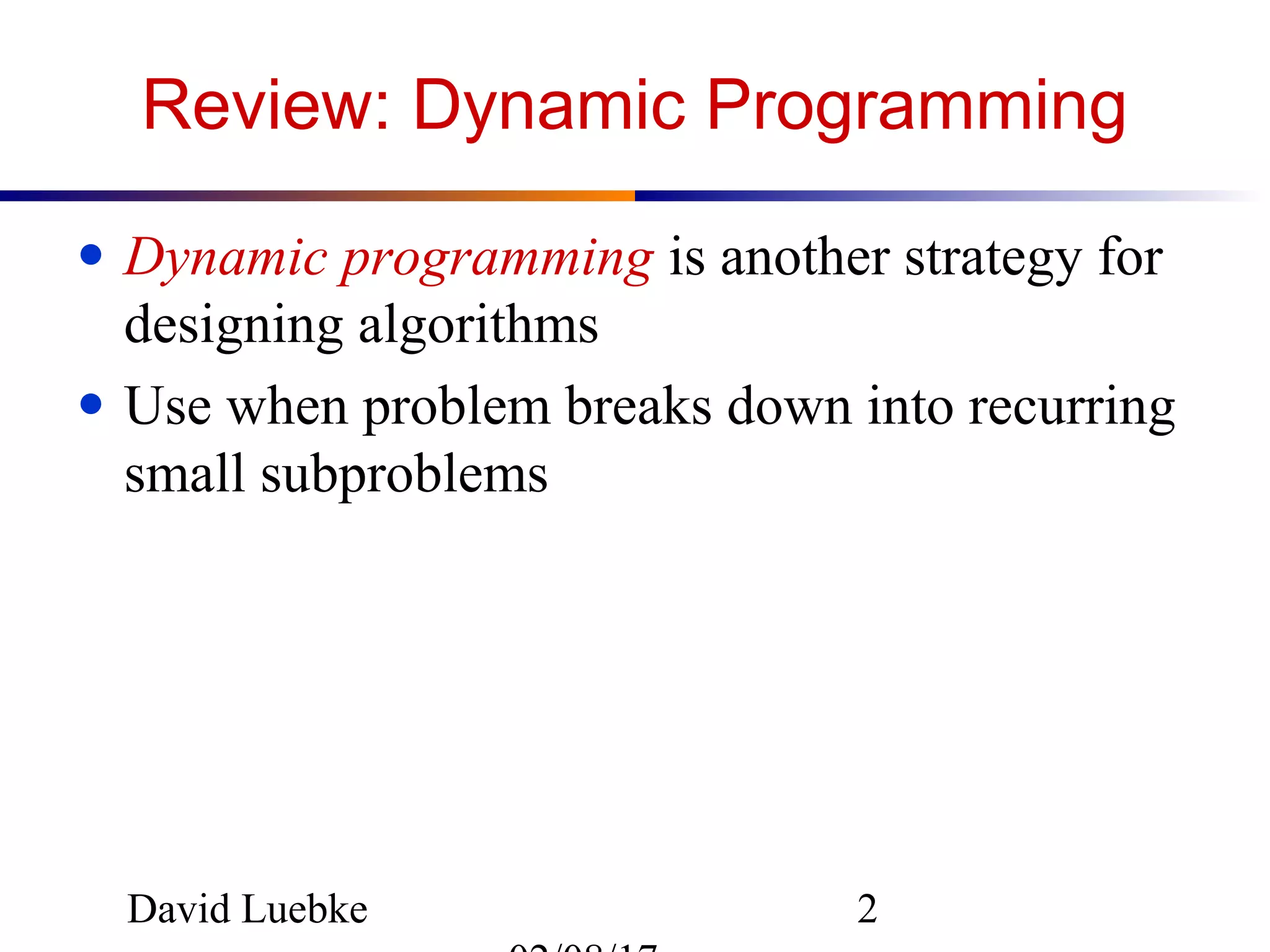 David Luebke 2
Review: Dynamic Programming
● Dynamic programming is another strategy for
designing algorithms
● Use when problem breaks down into recurring
small subproblems
 