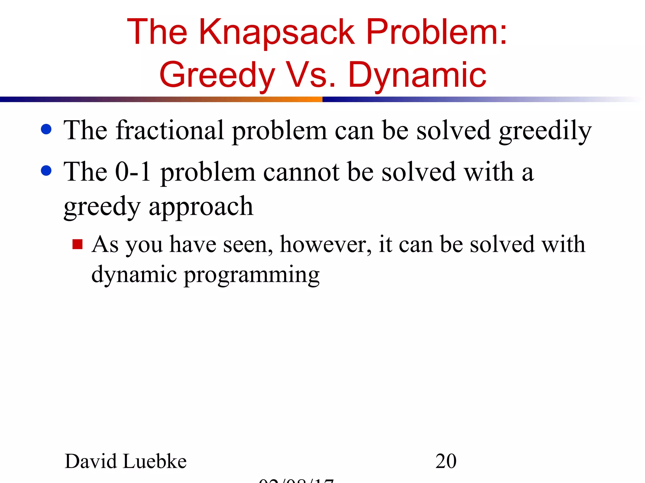 David Luebke 20
The Knapsack Problem:
Greedy Vs. Dynamic
● The fractional problem can be solved greedily
● The 0-1 problem cannot be solved with a
greedy approach
■ As you have seen, however, it can be solved with
dynamic programming
 