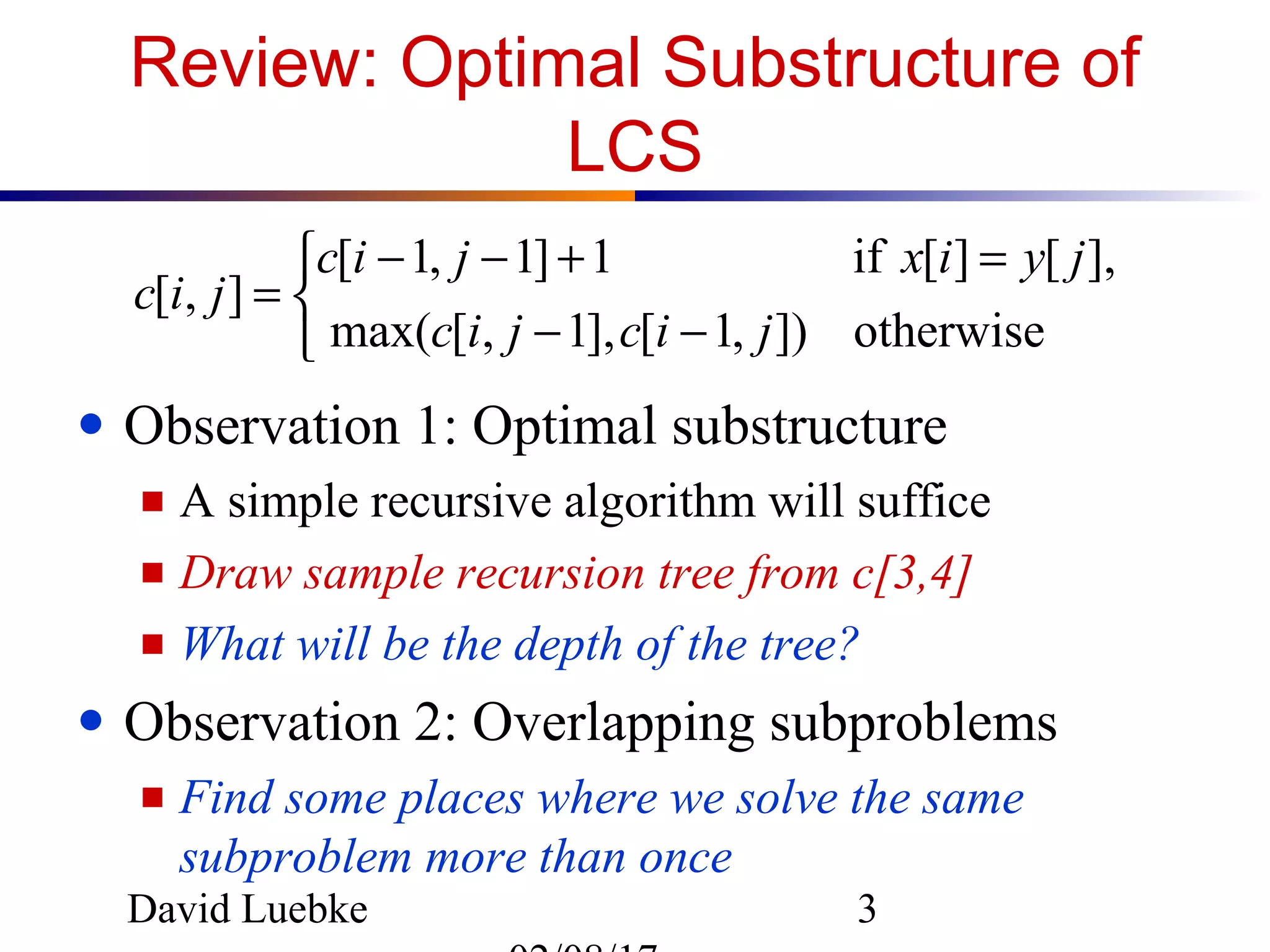 David Luebke 3
Review: Optimal Substructure of
LCS
● Observation 1: Optimal substructure
■ A simple recursive algorithm will suffice
■ Draw sample recursion tree from c[3,4]
■ What will be the depth of the tree?
● Observation 2: Overlapping subproblems
■ Find some places where we solve the same
subproblem more than once



−−
=+−−
=
otherwise]),1[],1,[max(
],[][if1]1,1[
],[
jicjic
jyixjic
jic
 