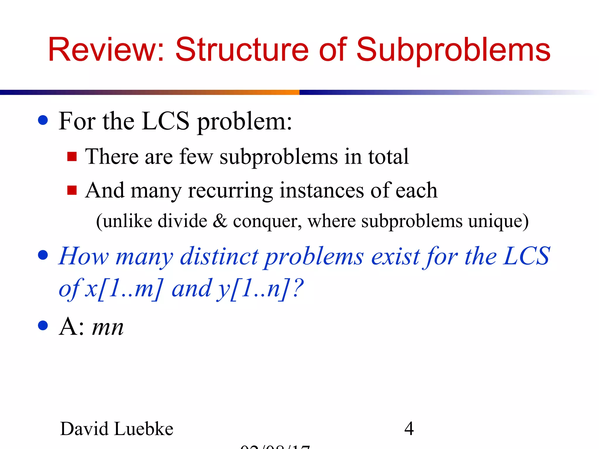 David Luebke 4
Review: Structure of Subproblems
● For the LCS problem:
■ There are few subproblems in total
■ And many recurring instances of each
(unlike divide & conquer, where subproblems unique)
● How many distinct problems exist for the LCS
of x[1..m] and y[1..n]?
● A: mn
 