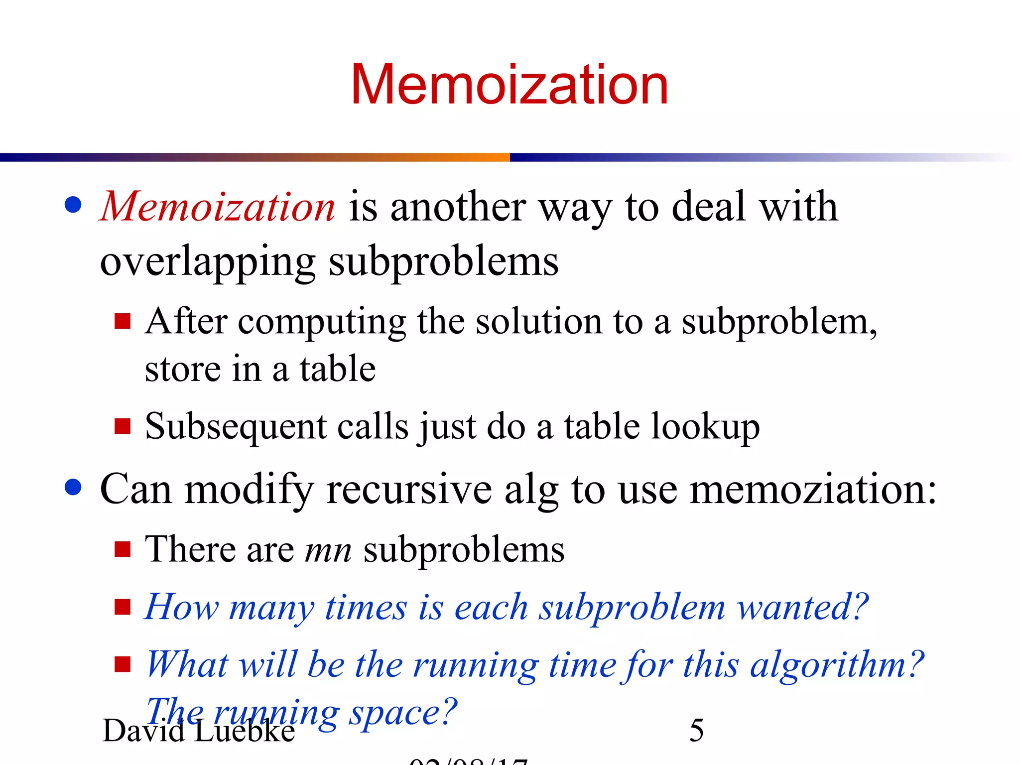 David Luebke 5
Memoization
● Memoization is another way to deal with
overlapping subproblems
■ After computing the solution to a subproblem,
store in a table
■ Subsequent calls just do a table lookup
● Can modify recursive alg to use memoziation:
■ There are mn subproblems
■ How many times is each subproblem wanted?
■ What will be the running time for this algorithm?
The running space?
 