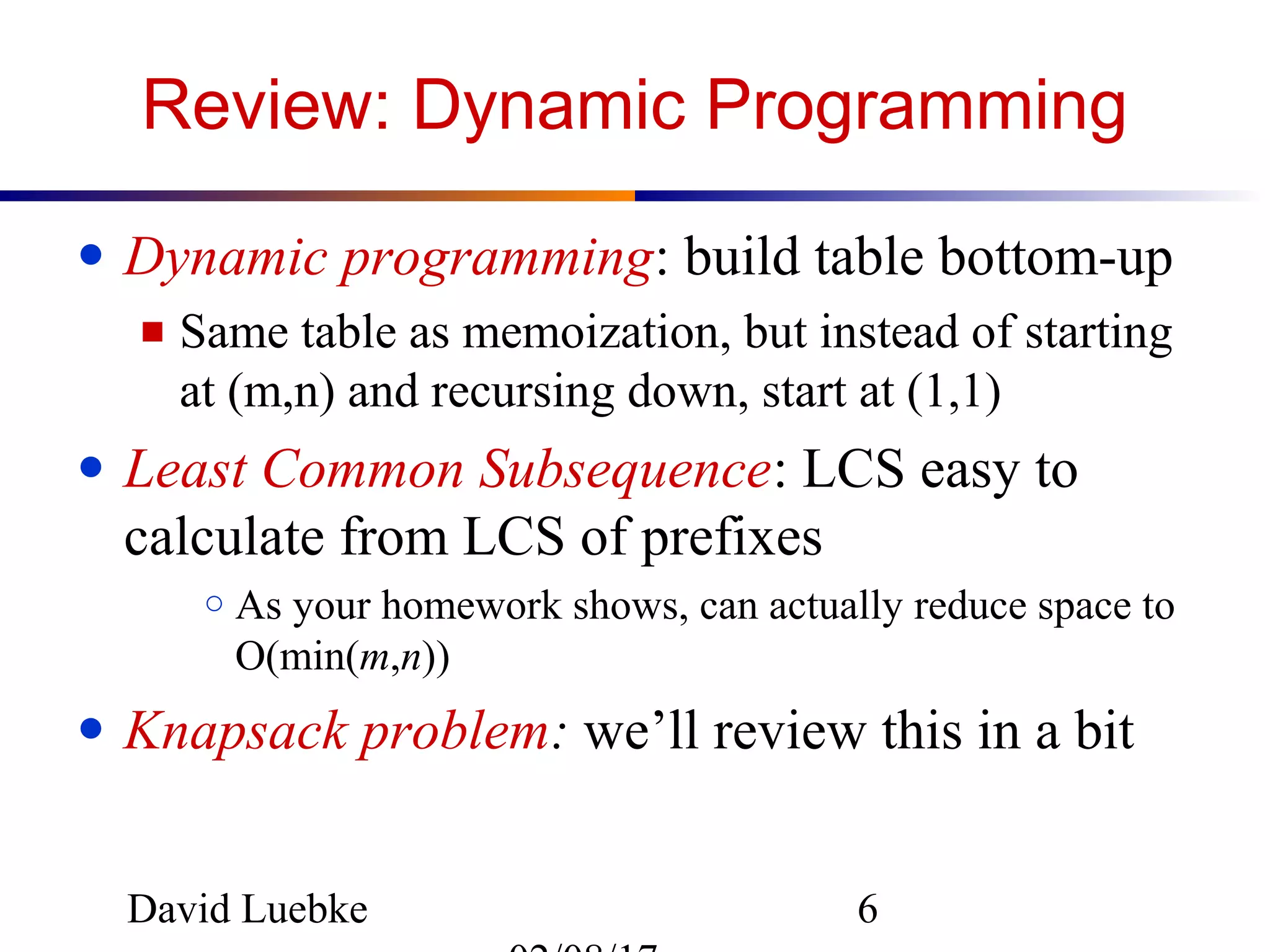 David Luebke 6
Review: Dynamic Programming
● Dynamic programming: build table bottom-up
■ Same table as memoization, but instead of starting
at (m,n) and recursing down, start at (1,1)
● Least Common Subsequence: LCS easy to
calculate from LCS of prefixes
○ As your homework shows, can actually reduce space to
O(min(m,n))
● Knapsack problem: we’ll review this in a bit
 