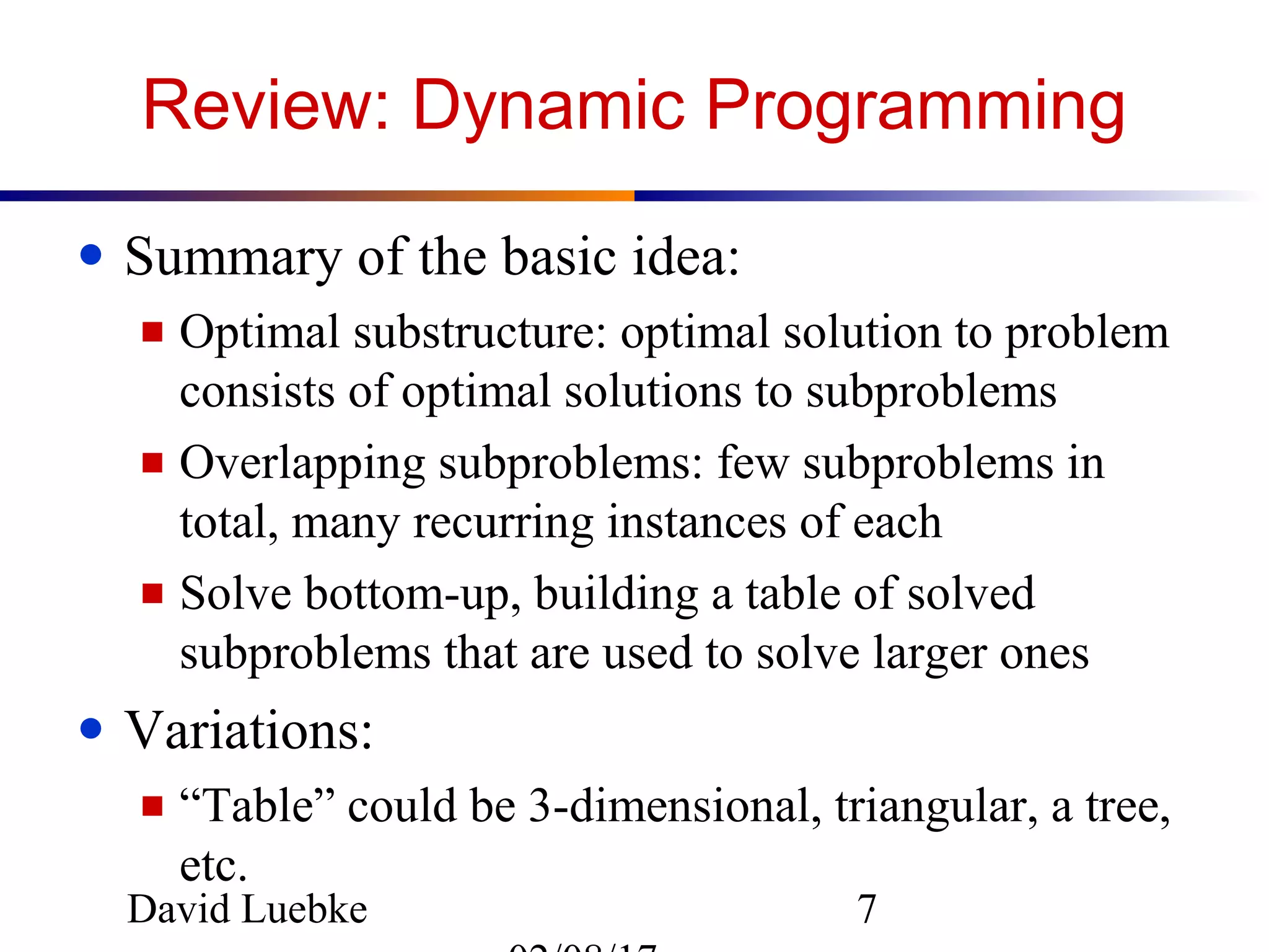 David Luebke 7
Review: Dynamic Programming
● Summary of the basic idea:
■ Optimal substructure: optimal solution to problem
consists of optimal solutions to subproblems
■ Overlapping subproblems: few subproblems in
total, many recurring instances of each
■ Solve bottom-up, building a table of solved
subproblems that are used to solve larger ones
● Variations:
■ “Table” could be 3-dimensional, triangular, a tree,
etc.
 