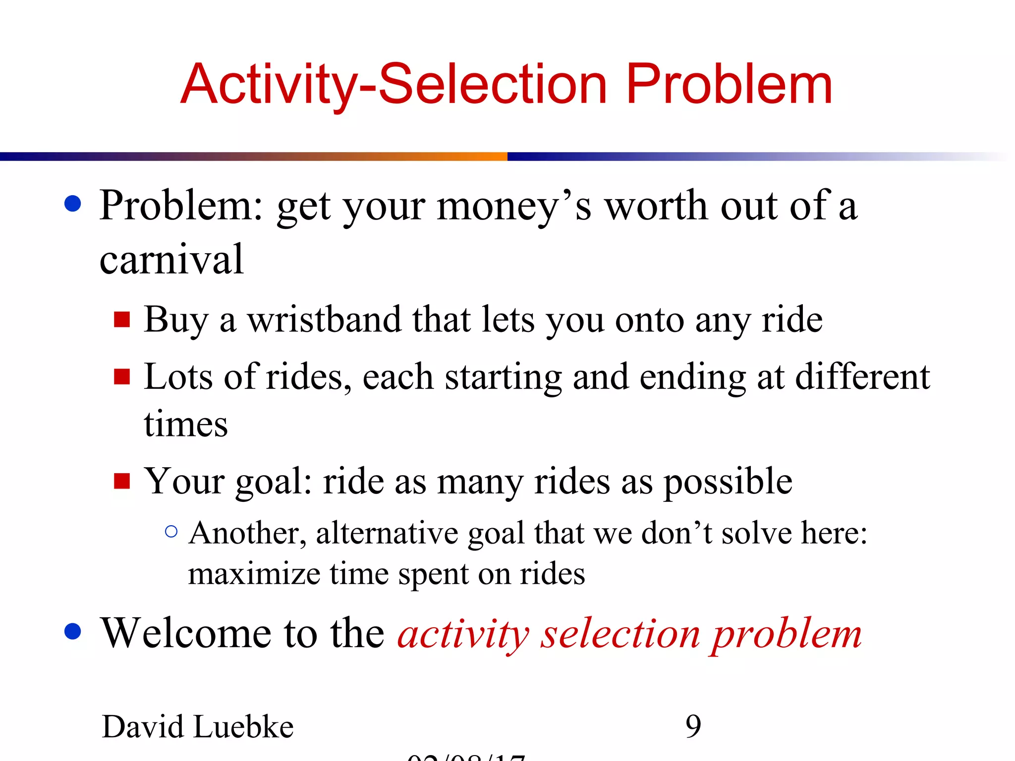 David Luebke 9
Activity-Selection Problem
● Problem: get your money’s worth out of a
carnival
■ Buy a wristband that lets you onto any ride
■ Lots of rides, each starting and ending at different
times
■ Your goal: ride as many rides as possible
○ Another, alternative goal that we don’t solve here:
maximize time spent on rides
● Welcome to the activity selection problem
 