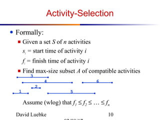 David Luebke 10
Activity-Selection
● Formally:
■ Given a set S of n activities
si = start time of activity i
fi = finish time of activity i
■ Find max-size subset A of compatible activities
Assume (wlog) that f1 ≤ f2 ≤ … ≤ fn
1
2
3
4
5
6
 