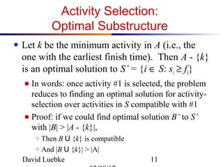 David Luebke 11
Activity Selection:
Optimal Substructure
● Let k be the minimum activity in A (i.e., the
one with the earliest finish time). Then A - {k}
is an optimal solution to S’ = {i ∈ S: si ≥ fk}
■ In words: once activity #1 is selected, the problem
reduces to finding an optimal solution for activity-
selection over activities in S compatible with #1
■ Proof: if we could find optimal solution B’ to S’
with |B| > |A - {k}|,
○ Then B U {k} is compatible
○ And |B U {k}| > |A|
 