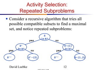 David Luebke 12
Activity Selection:
Repeated Subproblems
● Consider a recursive algorithm that tries all
possible compatible subsets to find a maximal
set, and notice repeated subproblems:
S
1∈A?
S’
2∈A?
S-{1}
2∈A?
S-{1,2}S’’S’-{2}S’’
yes no
nonoyes yes
 