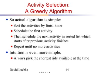 David Luebke 14
Activity Selection:
A Greedy Algorithm
● So actual algorithm is simple:
■ Sort the activities by finish time
■ Schedule the first activity
■ Then schedule the next activity in sorted list which
starts after previous activity finishes
■ Repeat until no more activities
● Intuition is even more simple:
■ Always pick the shortest ride available at the time
 