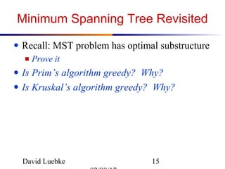 David Luebke 15
Minimum Spanning Tree Revisited
● Recall: MST problem has optimal substructure
■ Prove it
● Is Prim’s algorithm greedy? Why?
● Is Kruskal’s algorithm greedy? Why?
 