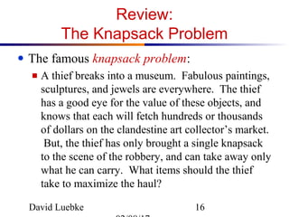 David Luebke 16
Review:
The Knapsack Problem
● The famous knapsack problem:
■ A thief breaks into a museum. Fabulous paintings,
sculptures, and jewels are everywhere. The thief
has a good eye for the value of these objects, and
knows that each will fetch hundreds or thousands
of dollars on the clandestine art collector’s market.
But, the thief has only brought a single knapsack
to the scene of the robbery, and can take away only
what he can carry. What items should the thief
take to maximize the haul?
 