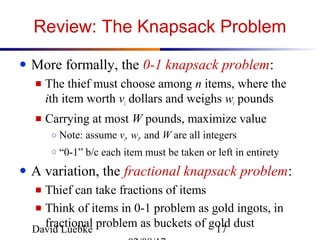 David Luebke 17
Review: The Knapsack Problem
● More formally, the 0-1 knapsack problem:
■ The thief must choose among n items, where the
ith item worth vi dollars and weighs wi pounds
■ Carrying at most W pounds, maximize value
○ Note: assume vi, wi, and W are all integers
○ “0-1” b/c each item must be taken or left in entirety
● A variation, the fractional knapsack problem:
■ Thief can take fractions of items
■ Think of items in 0-1 problem as gold ingots, in
fractional problem as buckets of gold dust
 