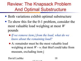 David Luebke 18
Review: The Knapsack Problem
And Optimal Substructure
● Both variations exhibit optimal substructure
● To show this for the 0-1 problem, consider the
most valuable load weighing at most W
pounds
■ If we remove item j from the load, what do we
know about the remaining load?
■ A: remainder must be the most valuable load
weighing at most W - wj that thief could take from
museum, excluding item j
 