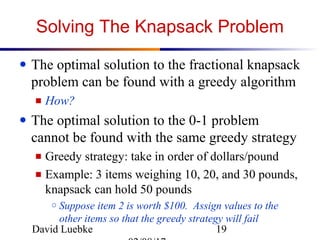 David Luebke 19
Solving The Knapsack Problem
● The optimal solution to the fractional knapsack
problem can be found with a greedy algorithm
■ How?
● The optimal solution to the 0-1 problem
cannot be found with the same greedy strategy
■ Greedy strategy: take in order of dollars/pound
■ Example: 3 items weighing 10, 20, and 30 pounds,
knapsack can hold 50 pounds
○ Suppose item 2 is worth $100. Assign values to the
other items so that the greedy strategy will fail
 