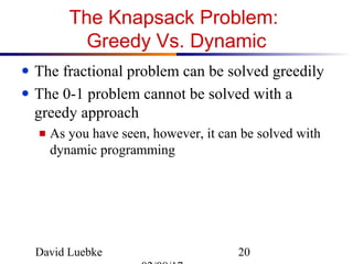David Luebke 20
The Knapsack Problem:
Greedy Vs. Dynamic
● The fractional problem can be solved greedily
● The 0-1 problem cannot be solved with a
greedy approach
■ As you have seen, however, it can be solved with
dynamic programming
 