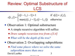 David Luebke 3
Review: Optimal Substructure of
LCS
● Observation 1: Optimal substructure
■ A simple recursive algorithm will suffice
■ Draw sample recursion tree from c[3,4]
■ What will be the depth of the tree?
● Observation 2: Overlapping subproblems
■ Find some places where we solve the same
subproblem more than once



−−
=+−−
=
otherwise]),1[],1,[max(
],[][if1]1,1[
],[
jicjic
jyixjic
jic
 