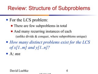 David Luebke 4
Review: Structure of Subproblems
● For the LCS problem:
■ There are few subproblems in total
■ And many recurring instances of each
(unlike divide & conquer, where subproblems unique)
● How many distinct problems exist for the LCS
of x[1..m] and y[1..n]?
● A: mn
 