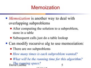 David Luebke 5
Memoization
● Memoization is another way to deal with
overlapping subproblems
■ After computing the solution to a subproblem,
store in a table
■ Subsequent calls just do a table lookup
● Can modify recursive alg to use memoziation:
■ There are mn subproblems
■ How many times is each subproblem wanted?
■ What will be the running time for this algorithm?
The running space?
 