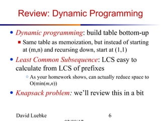 David Luebke 6
Review: Dynamic Programming
● Dynamic programming: build table bottom-up
■ Same table as memoization, but instead of starting
at (m,n) and recursing down, start at (1,1)
● Least Common Subsequence: LCS easy to
calculate from LCS of prefixes
○ As your homework shows, can actually reduce space to
O(min(m,n))
● Knapsack problem: we’ll review this in a bit
 