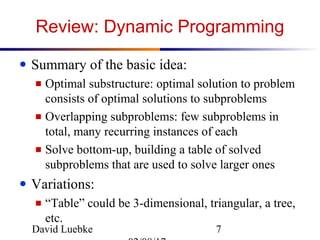 David Luebke 7
Review: Dynamic Programming
● Summary of the basic idea:
■ Optimal substructure: optimal solution to problem
consists of optimal solutions to subproblems
■ Overlapping subproblems: few subproblems in
total, many recurring instances of each
■ Solve bottom-up, building a table of solved
subproblems that are used to solve larger ones
● Variations:
■ “Table” could be 3-dimensional, triangular, a tree,
etc.
 