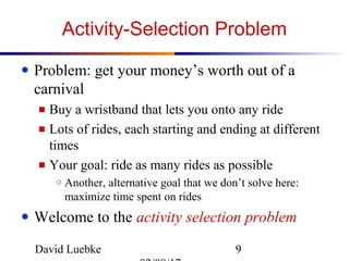 David Luebke 9
Activity-Selection Problem
● Problem: get your money’s worth out of a
carnival
■ Buy a wristband that lets you onto any ride
■ Lots of rides, each starting and ending at different
times
■ Your goal: ride as many rides as possible
○ Another, alternative goal that we don’t solve here:
maximize time spent on rides
● Welcome to the activity selection problem
 