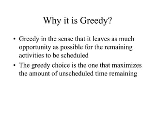 Why it is Greedy?
• Greedy in the sense that it leaves as much
opportunity as possible for the remaining
activities to be scheduled
• The greedy choice is the one that maximizes
the amount of unscheduled time remaining
 