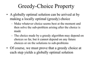 Greedy-Choice Property
• A globally optimal solution can be arrived at by
making a locally optimal (greedy) choice
– Make whatever choice seems best at the moment and
then solve the sub-problem arising after the choice is
made
– The choice made by a greedy algorithm may depend on
choices so far, but it cannot depend on any future
choices or on the solutions to sub-problems
• Of course, we must prove that a greedy choice at
each step yields a globally optimal solution
 